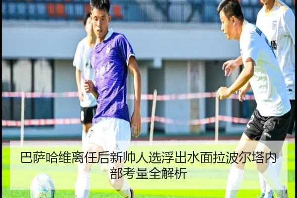 巴萨哈维离任后新帅人选浮出水面拉波尔塔内部考量全解析