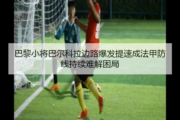 巴黎小将巴尔科拉边路爆发提速成法甲防线持续难解困局