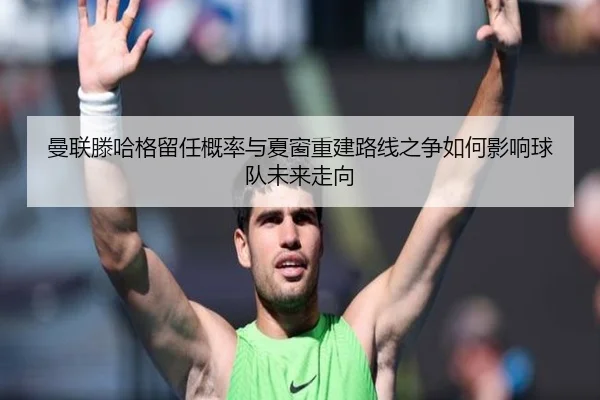 曼联滕哈格留任概率与夏窗重建路线之争如何影响球队未来走向